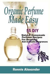 Organic Perfume Made Easy: 55 DIY Natural Homemade Perfume Recipes For Beautiful