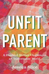 Unfit Parent: A Disabled Mother Challenges an Inaccessible World by Jessica Slic