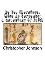 Be Ye Therefore Wise As Serpents: A Genealogy of Faith by Christopher M. Johnson